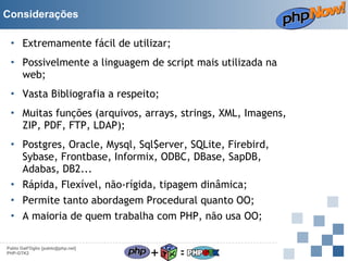 Considerações
• Extremamente fácil de utilizar;
• Possivelmente a linguagem de script mais utilizada na
web;
• Vasta Bibliografia a respeito;
• Muitas funções (arquivos, arrays, strings, XML, Imagens,
ZIP, PDF, FTP, LDAP);
• Postgres, Oracle, Mysql, Sql$erver, SQLite, Firebird,
Sybase, Frontbase, Informix, ODBC, DBase, SapDB,
Adabas, DB2...
• Rápida, Flexível, não-rígida, tipagem dinâmica;
• Permite tanto abordagem Procedural quanto OO;
• A maioria de quem trabalha com PHP, não usa OO;
Pablo Dall'Oglio [pablo@php.net]
PHP-GTK2

+

=

 