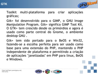 GTK

Toolkit multi-plataforma para criar aplicações
gráficas;
Gtk+ foi desenvolvido para o GIMP, o GNU Image
Manipulation Program. Gtk+ significa GIMP Tool Kit.
O GTK+ tem crescido desde os primórdios e agora é
usado como parte central do Gnome, o ambiente
desktop GNU .
Gtk+ tem sido portado para o BeOS e Win32,
fazendo-se a escolha perfeita para ser usado como
base para uma extensão do PHP, mantendo o PHP
independente de plataforma e permitindo a criação
de aplicações "janelizadas" em PHP para linux, BeOS
e Windows.

Pablo Dall'Oglio [pablo@php.net]
PHP-GTK2

+

=

 