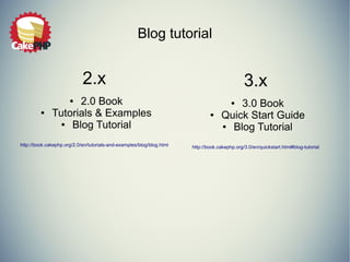 Blog tutorial 
2.x 
● 2.0 Book 
● Tutorials & Examples 
● Blog Tutorial 
http://book.cakephp.org/2.0/en/tutorials-and-examples/blog/blog.html 
3.x 
● 3.0 Book 
● Quick Start Guide 
● Blog Tutorial 
http://book.cakephp.org/3.0/en/quickstart.html#blog-tutorial 
 