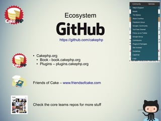Ecosystem 
● Cakephp.org 
https://github.com/cakephp 
● Book - book.cakephp.org 
● Plugins – plugins.cakephp.org 
Friends of Cake – www.friendsofcake.com 
Check the core teams repos for more stuff 
 