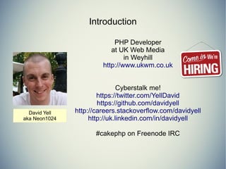 Introduction 
PHP Developer 
at UK Web Media 
in Weyhill 
http://www.ukwm.co.uk 
Cyberstalk me! 
https://twitter.com/YellDavid 
https://github.com/davidyell 
http://careers.stackoverflow.com/davidyell 
http://uk.linkedin.com/in/davidyell 
#cakephp on Freenode IRC 
 