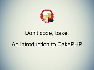 Don't code, bake. 
An introduction to CakePHP 
 
