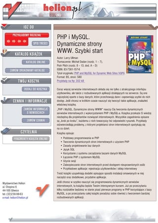 IDZ DO
         PRZYK£ADOWY ROZDZIA£
                                         PHP i MySQL.
                           SPIS TRE CI   Dynamiczne strony
           KATALOG KSI¥¯EK
                                         WWW. Szybki start
                                         Autor: Larry Ullman
                      KATALOG ONLINE     T³umaczenie: Micha³ Dadan (rozdz. 1 – 7),
                                         Piotr Pilch (rozdz. 8 – 13, dod. A – D)
       ZAMÓW DRUKOWANY KATALOG           ISBN: 83-7361-157-6
                                         Tytu³ orygina³u: PHP and MySQL for Dynamic Web Sites VQPG
                                         Format: B5, stron: 580
              TWÓJ KOSZYK                Przyk³ady na ftp: 352 kB

                    DODAJ DO KOSZYKA     Coraz wiêcej serwisów internetowych sk³ada siê nie tylko z atrakcyjnego interfejsu
                                         u¿ytkownika, ale tak¿e z rozbudowanych aplikacji dzia³aj¹cych na serwerze. S¹ one
                                         najczê ciej oparte o bazy danych, które przechowuj¹ dane i zapewniaj¹ szybki do nich
         CENNIK I INFORMACJE             dostêp. Je li chcesz w krótkim czasie nauczyæ siê tworzyæ takie aplikacje, znalaz³e
                                         w³a ciw¹ ksi¹¿kê.
                   ZAMÓW INFORMACJE      „PHP i MySQL. Dynamiczne strony WWW” nauczy Ciê tworzenia dynamicznych
                     O NOWO CIACH        serwisów internetowych z wykorzystaniem PHP i MySQL-a. Ksi¹¿ka przeka¿e Ci wiedzê
                                         niezbêdn¹ dla projektantów rozwi¹zañ internetowych. Wszystkie zagadnienia opisane
                       ZAMÓW CENNIK      s¹ „krok po kroku”, ka¿demu z nich towarzyszy te¿ odpowiedni rysunek. Przyk³ady
                                         odzwierciedlaj¹ problemy, z którymi projektanci stron internetowych spotykaj¹ siê
                                         na co dzieñ.
                 CZYTELNIA               Ksi¹¿ka opisuje:
          FRAGMENTY KSI¥¯EK ONLINE          • Podstawy programowania w PHP
                                            • Tworzenie dynamicznych stron internetowych z u¿yciem PHP
                                            • Zasady projektowanie baz danych
                                            • Jêzyk SQL
                                            • Korzystanie z systemu zarz¹dzania bazami danych MySQL
                                            • £¹czenie PHP z systemem MySQL
                                            • U¿ycie sesji
                                            • Zabezpieczanie stron internetowych przed dostêpem nieuprawnionych osób
                                            • Przyk³adowe aplikacje: rejestracja u¿ytkowników i sklep internetowy
                                         Tre æ ksi¹¿ki uzupe³niaj¹ dodatki opisuj¹ce sposób instalacji omawianych w niej
                                         narzêdzi oraz dodatkowe, przydatne aplikacje.
Wydawnictwo Helion                       Je li chcesz w szybko nauczyæ siê programowania dynamicznych serwisów
ul. Chopina 6                            internetowych, ta ksi¹¿ka bêdzie Twoim intensywnym kursem. Ju¿ po przeczytaniu
44-100 Gliwice                           kilku rozdzia³ów bêdziesz w stanie pisaæ pierwsze programy w PHP korzystaj¹ce z bazy
tel. (32)230-98-63                       MySQL, a po przeczytaniu ca³ej ksi¹¿ki poradzisz sobie równie¿ z tworzeniem bardziej
e-mail: helion@helion.pl                 rozbudowanych aplikacji.
 