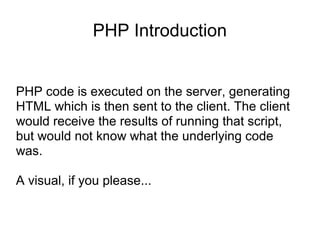 PHP Introduction
PHP code is executed on the server, generating
HTML which is then sent to the client. The client
would receive the results of running that script,
but would not know what the underlying code
was.
A visual, if you please...
 