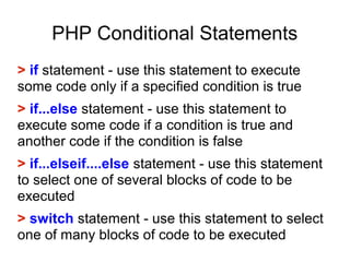 PHP Conditional Statements
> if statement - use this statement to execute
some code only if a specified condition is true
> if...else statement - use this statement to
execute some code if a condition is true and
another code if the condition is false
> if...elseif....else statement - use this statement
to select one of several blocks of code to be
executed
> switch statement - use this statement to select
one of many blocks of code to be executed
 