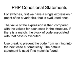 PHP Conditional Statements
For switches, first we have a single expression n
(most often a variable), that is evaluated once.
The value of the expression is then compared
with the values for each case in the structure. If
there is a match, the block of code associated
with that case is executed.
Use break to prevent the code from running into
the next case automatically. The default
statement is used if no match is found.
 