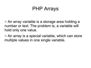 PHP Arrays
> An array variable is a storage area holding a
number or text. The problem is, a variable will
hold only one value.
> An array is a special variable, which can store
multiple values in one single variable.
 