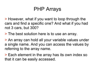 PHP Arrays
> However, what if you want to loop through the
cars and find a specific one? And what if you had
not 3 cars, but 300?
> The best solution here is to use an array.
> An array can hold all your variable values under
a single name. And you can access the values by
referring to the array name.
> Each element in the array has its own index so
that it can be easily accessed.
 