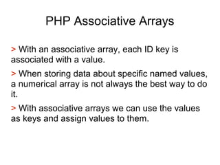 PHP Associative Arrays
> With an associative array, each ID key is
associated with a value.
> When storing data about specific named values,
a numerical array is not always the best way to do
it.
> With associative arrays we can use the values
as keys and assign values to them.
 