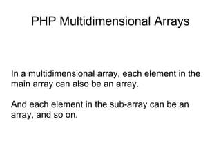 PHP Multidimensional Arrays
In a multidimensional array, each element in the
main array can also be an array.
And each element in the sub-array can be an
array, and so on.
 