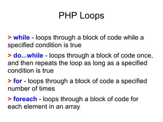 PHP Loops
> while - loops through a block of code while a
specified condition is true
> do...while - loops through a block of code once,
and then repeats the loop as long as a specified
condition is true
> for - loops through a block of code a specified
number of times
> foreach - loops through a block of code for
each element in an array
 