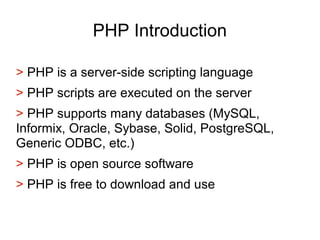 PHP Introduction
> PHP is a server-side scripting language
> PHP scripts are executed on the server
> PHP supports many databases (MySQL,
Informix, Oracle, Sybase, Solid, PostgreSQL,
Generic ODBC, etc.)
> PHP is open source software
> PHP is free to download and use
 
