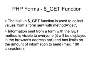 PHP Forms - $_GET Function
> The built-in $_GET function is used to collect
values from a form sent with method="get".
> Information sent from a form with the GET
method is visible to everyone (it will be displayed
in the browser's address bar) and has limits on
the amount of information to send (max. 100
characters).
 