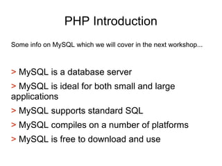 PHP Introduction
Some info on MySQL which we will cover in the next workshop...
> MySQL is a database server
> MySQL is ideal for both small and large
applications
> MySQL supports standard SQL
> MySQL compiles on a number of platforms
> MySQL is free to download and use
 