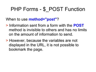 PHP Forms - $_POST Function
When to use method="post"?
> Information sent from a form with the POST
method is invisible to others and has no limits
on the amount of information to send.
> However, because the variables are not
displayed in the URL, it is not possible to
bookmark the page.
 