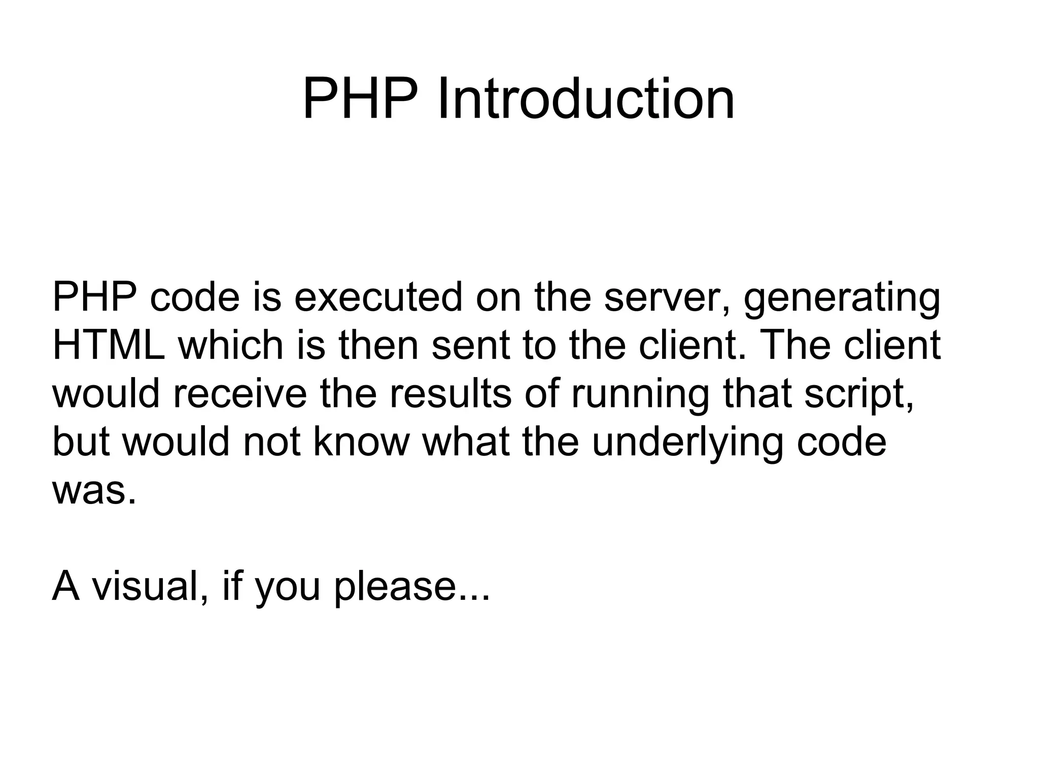 PHP Introduction
PHP code is executed on the server, generating
HTML which is then sent to the client. The client
would receive the results of running that script,
but would not know what the underlying code
was.
A visual, if you please...
 