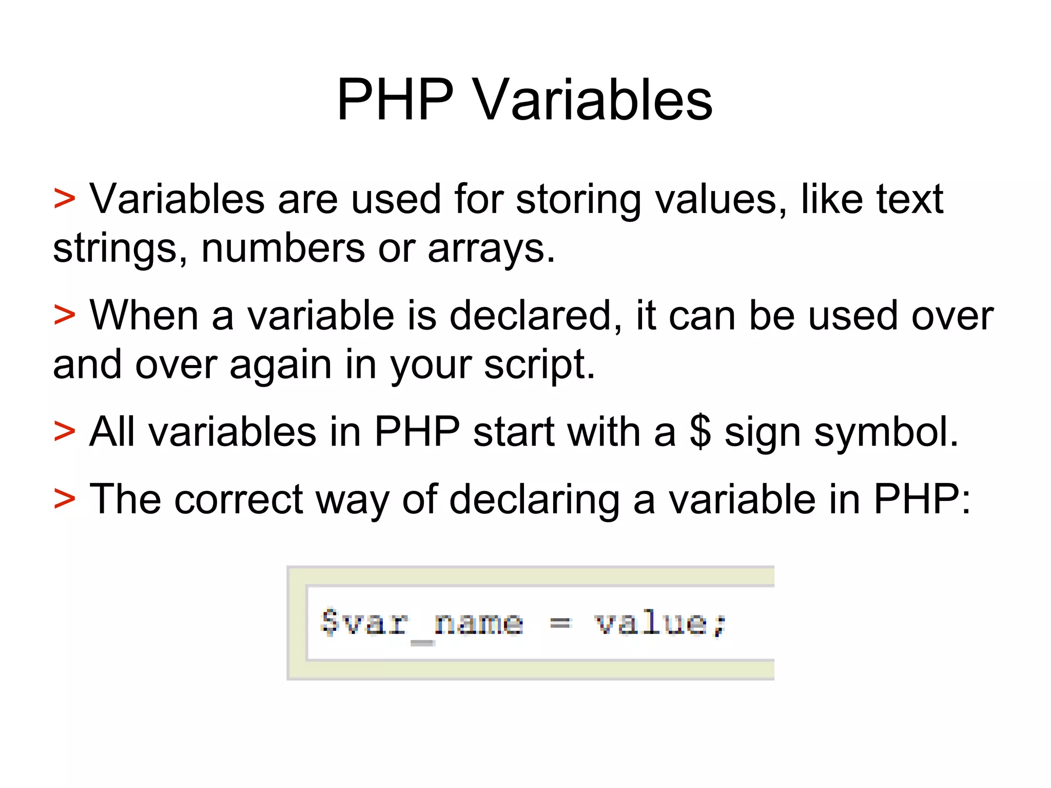 PHP Variables
> Variables are used for storing values, like text
strings, numbers or arrays.
> When a variable is declared, it can be used over
and over again in your script.
> All variables in PHP start with a $ sign symbol.
> The correct way of declaring a variable in PHP:
 