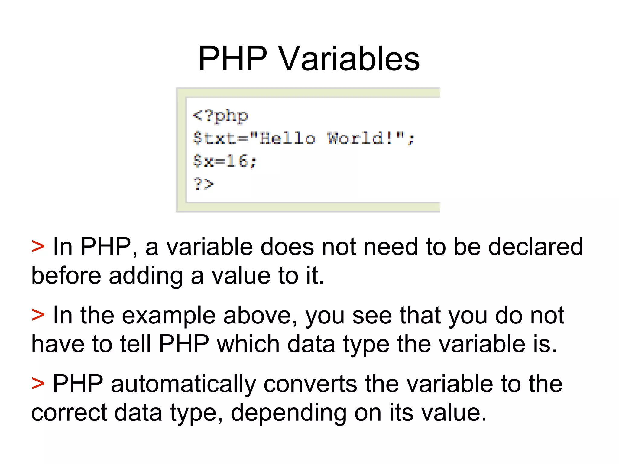 PHP Variables
> In PHP, a variable does not need to be declared
before adding a value to it.
> In the example above, you see that you do not
have to tell PHP which data type the variable is.
> PHP automatically converts the variable to the
correct data type, depending on its value.
 