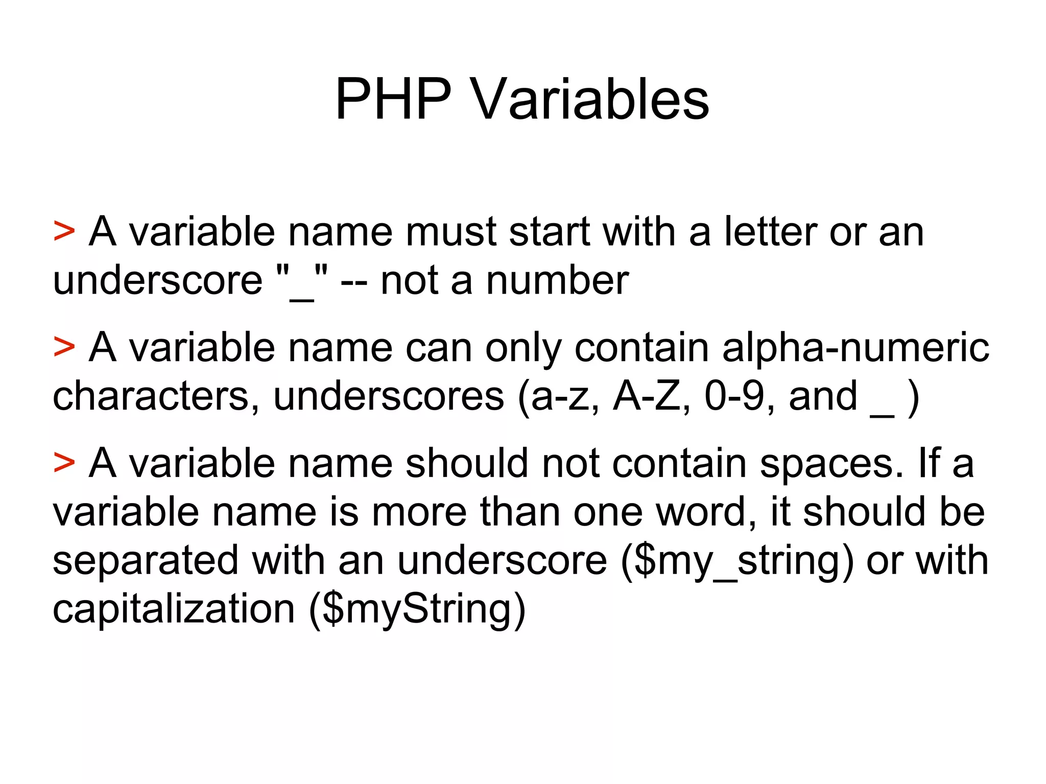 PHP Variables
> A variable name must start with a letter or an
underscore "_" -- not a number
> A variable name can only contain alpha-numeric
characters, underscores (a-z, A-Z, 0-9, and _ )
> A variable name should not contain spaces. If a
variable name is more than one word, it should be
separated with an underscore ($my_string) or with
capitalization ($myString)
 