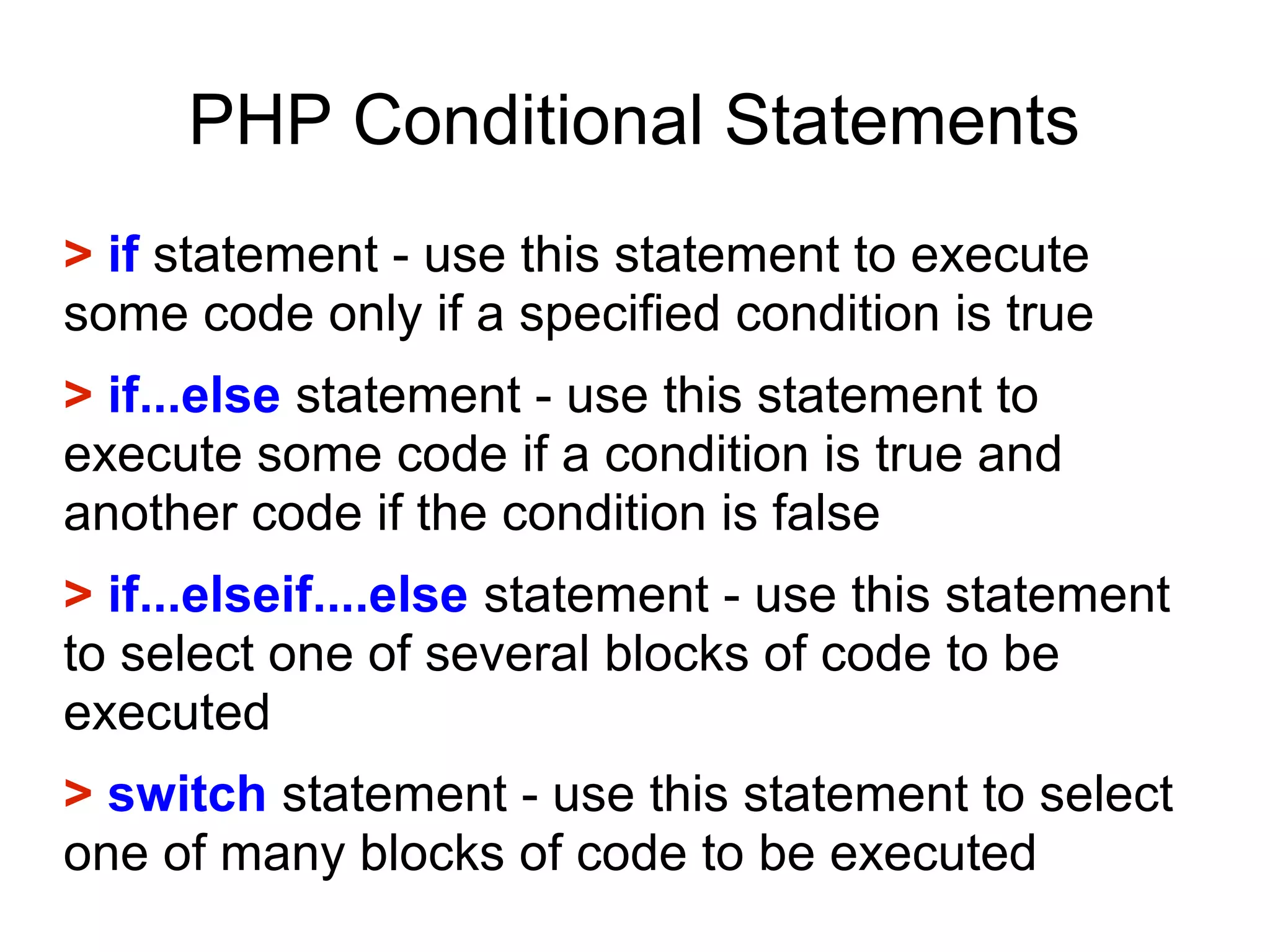 PHP Conditional Statements
> if statement - use this statement to execute
some code only if a specified condition is true
> if...else statement - use this statement to
execute some code if a condition is true and
another code if the condition is false
> if...elseif....else statement - use this statement
to select one of several blocks of code to be
executed
> switch statement - use this statement to select
one of many blocks of code to be executed
 