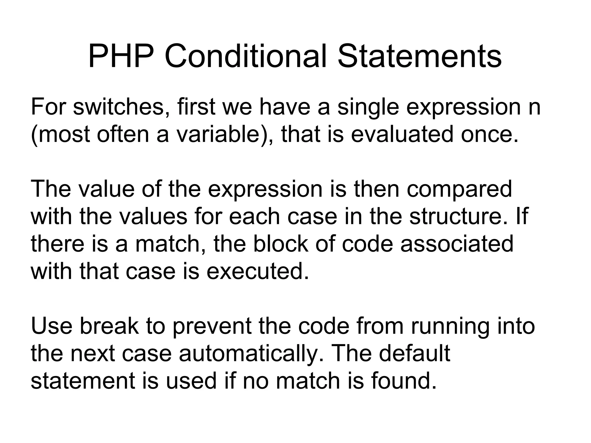 PHP Conditional Statements
For switches, first we have a single expression n
(most often a variable), that is evaluated once.
The value of the expression is then compared
with the values for each case in the structure. If
there is a match, the block of code associated
with that case is executed.
Use break to prevent the code from running into
the next case automatically. The default
statement is used if no match is found.
 