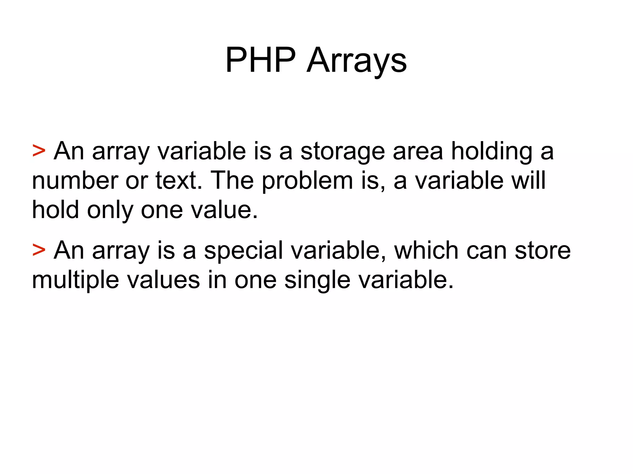 PHP Arrays
> An array variable is a storage area holding a
number or text. The problem is, a variable will
hold only one value.
> An array is a special variable, which can store
multiple values in one single variable.
 