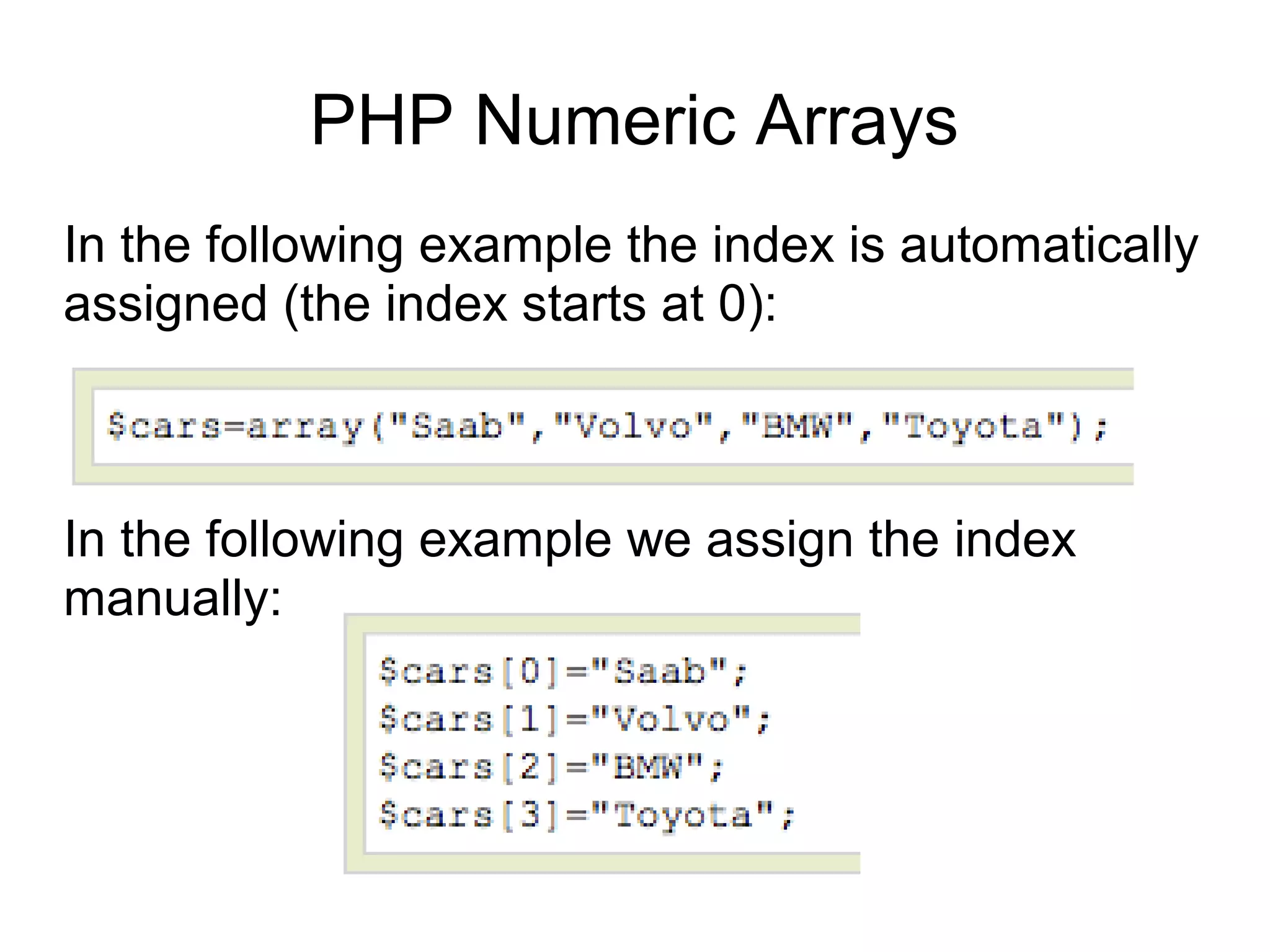 PHP Numeric Arrays
In the following example the index is automatically
assigned (the index starts at 0):
In the following example we assign the index
manually:
 