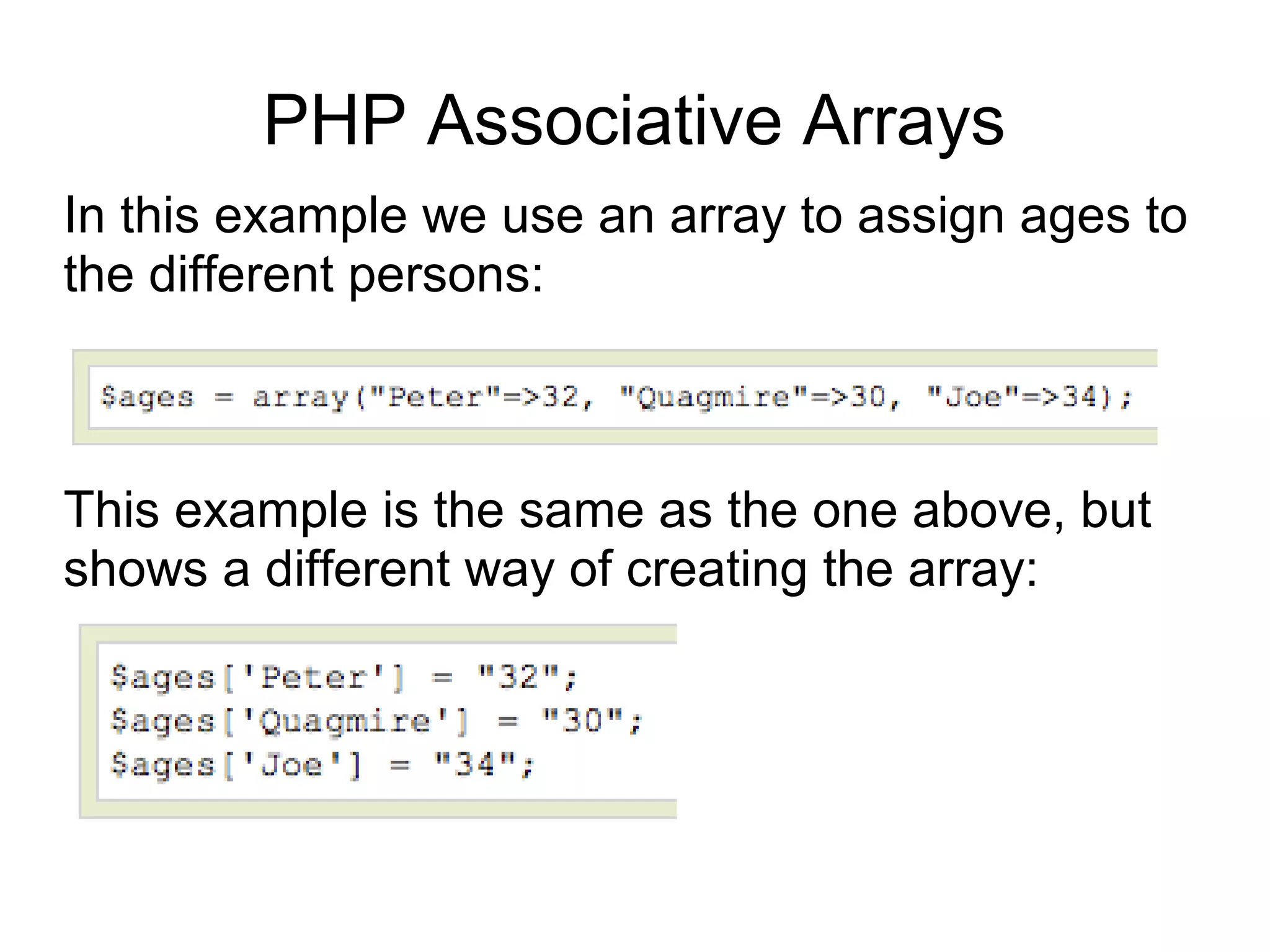 PHP Associative Arrays
In this example we use an array to assign ages to
the different persons:
This example is the same as the one above, but
shows a different way of creating the array:
 
