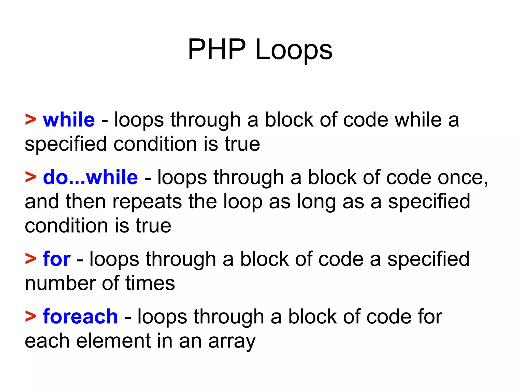 PHP Loops
> while - loops through a block of code while a
specified condition is true
> do...while - loops through a block of code once,
and then repeats the loop as long as a specified
condition is true
> for - loops through a block of code a specified
number of times
> foreach - loops through a block of code for
each element in an array
 