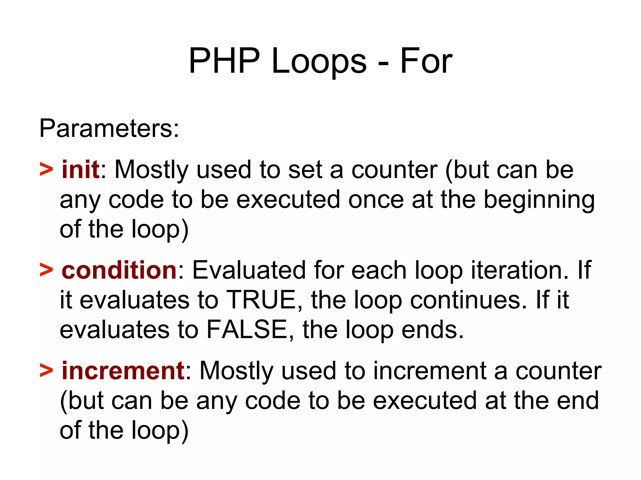 PHP Loops - For
Parameters:
> init: Mostly used to set a counter (but can be
any code to be executed once at the beginning
of the loop)
> condition: Evaluated for each loop iteration. If
it evaluates to TRUE, the loop continues. If it
evaluates to FALSE, the loop ends.
> increment: Mostly used to increment a counter
(but can be any code to be executed at the end
of the loop)
 