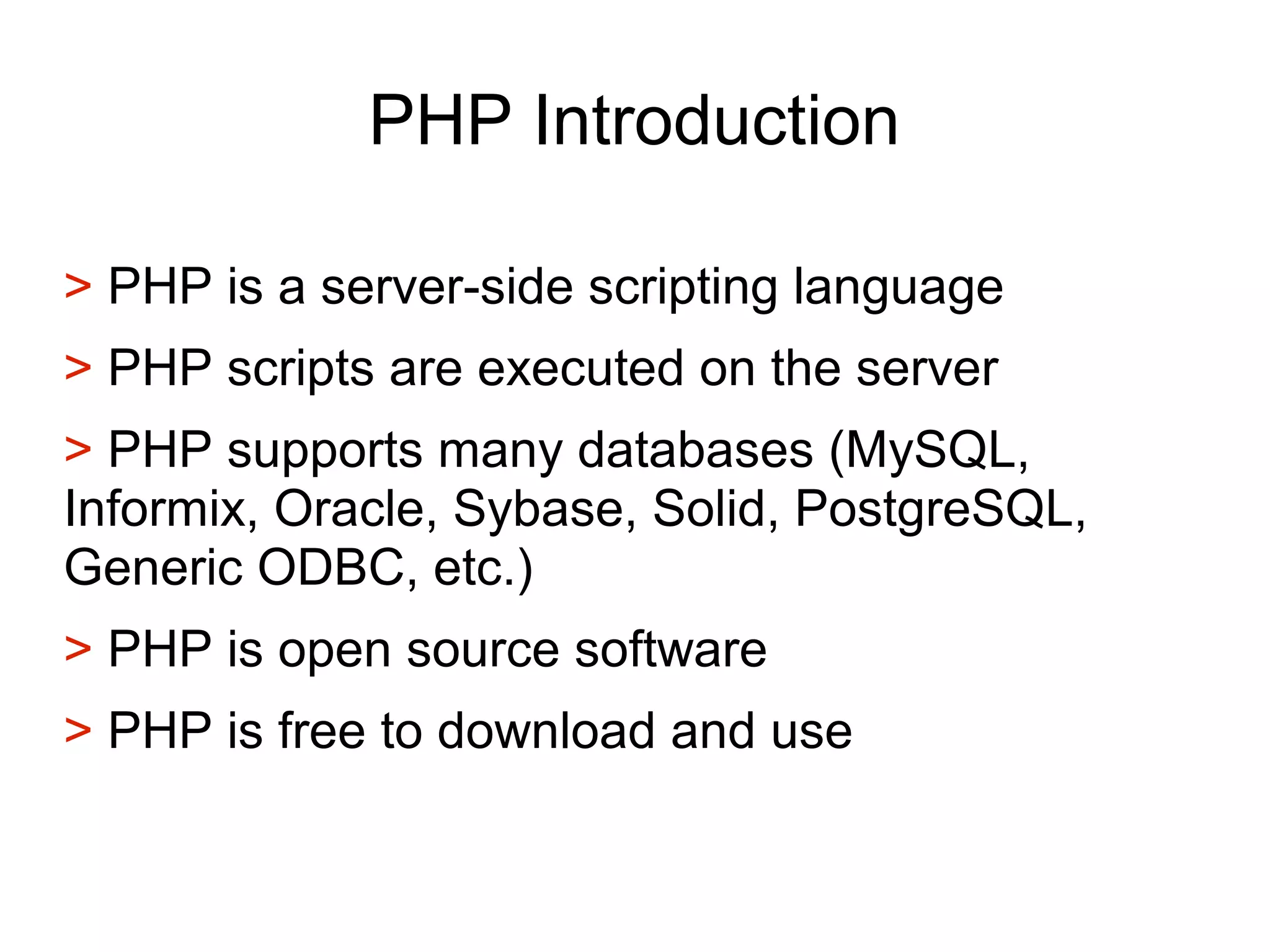 PHP Introduction
> PHP is a server-side scripting language
> PHP scripts are executed on the server
> PHP supports many databases (MySQL,
Informix, Oracle, Sybase, Solid, PostgreSQL,
Generic ODBC, etc.)
> PHP is open source software
> PHP is free to download and use
 