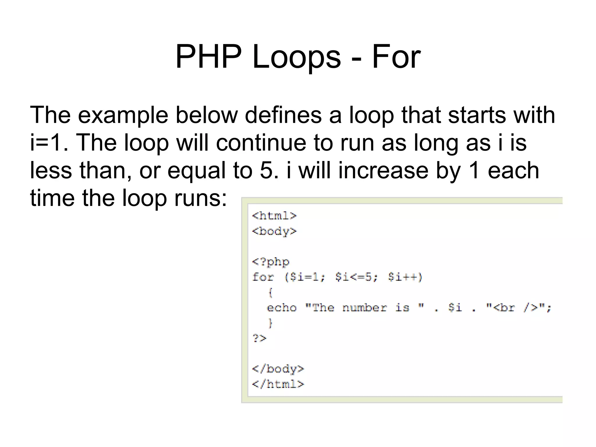 PHP Loops - For
The example below defines a loop that starts with
i=1. The loop will continue to run as long as i is
less than, or equal to 5. i will increase by 1 each
time the loop runs:
 