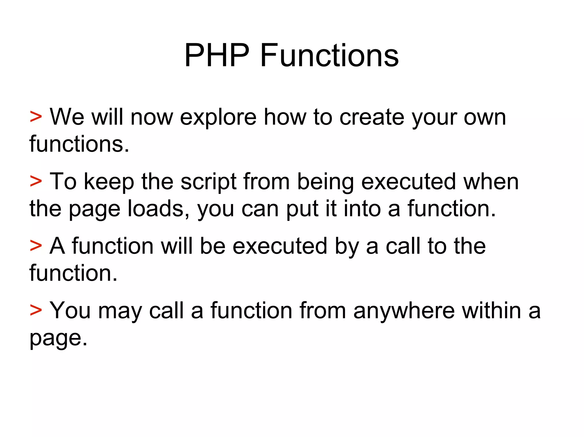 PHP Functions
> We will now explore how to create your own
functions.
> To keep the script from being executed when
the page loads, you can put it into a function.
> A function will be executed by a call to the
function.
> You may call a function from anywhere within a
page.
 