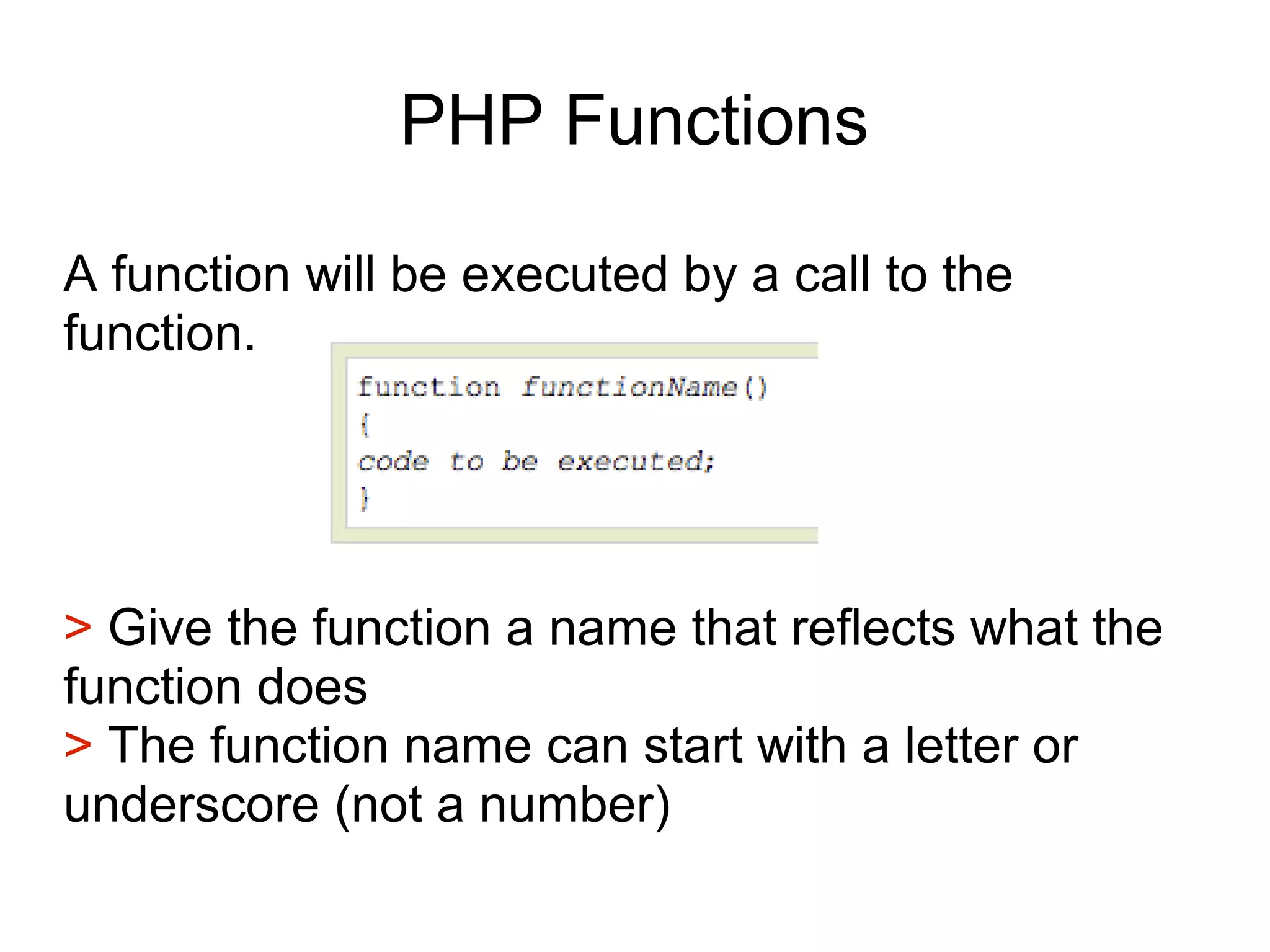 PHP Functions
A function will be executed by a call to the
function.
> Give the function a name that reflects what the
function does
> The function name can start with a letter or
underscore (not a number)
 