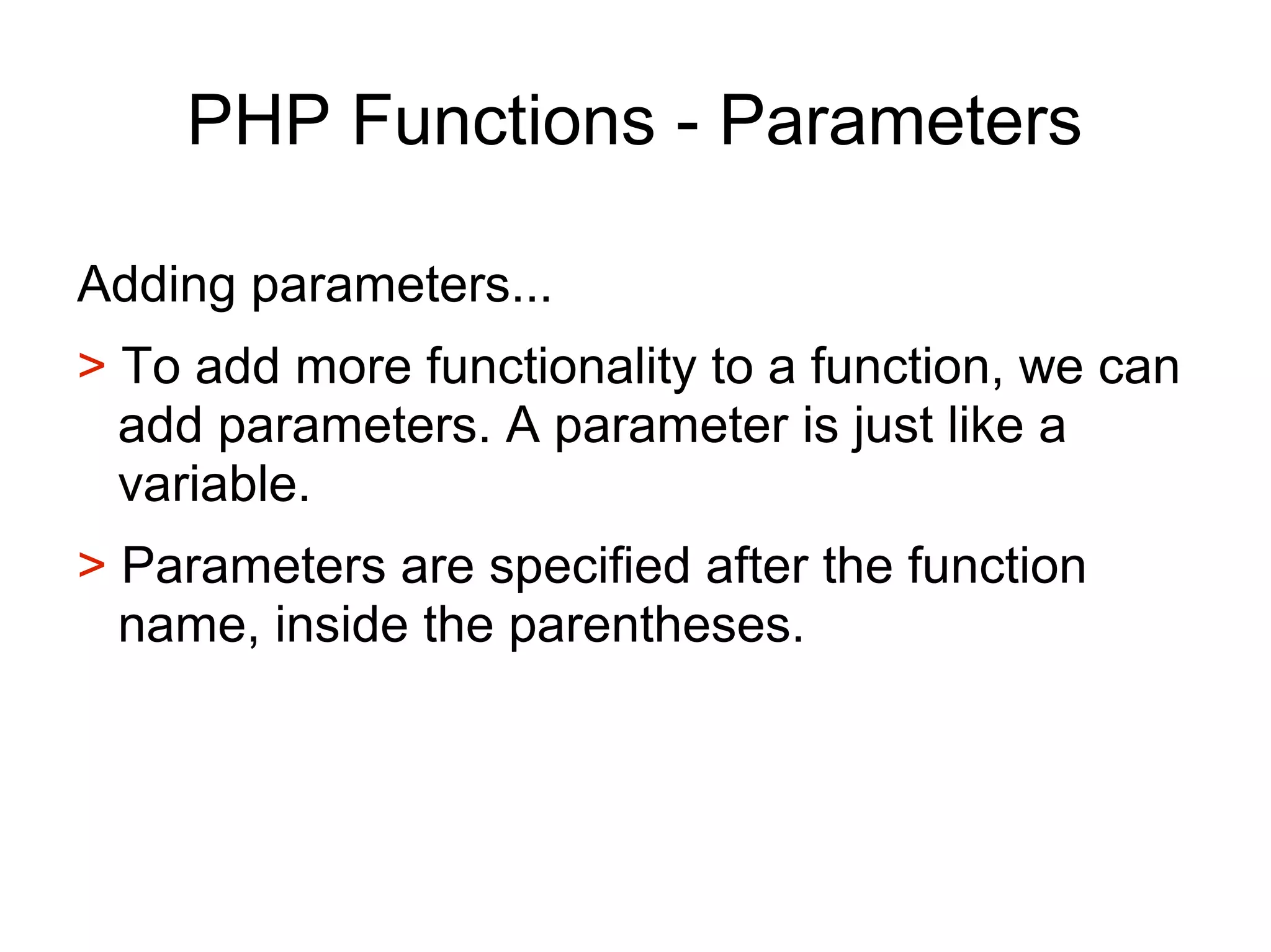 PHP Functions - Parameters
Adding parameters...
> To add more functionality to a function, we can
add parameters. A parameter is just like a
variable.
> Parameters are specified after the function
name, inside the parentheses.
 