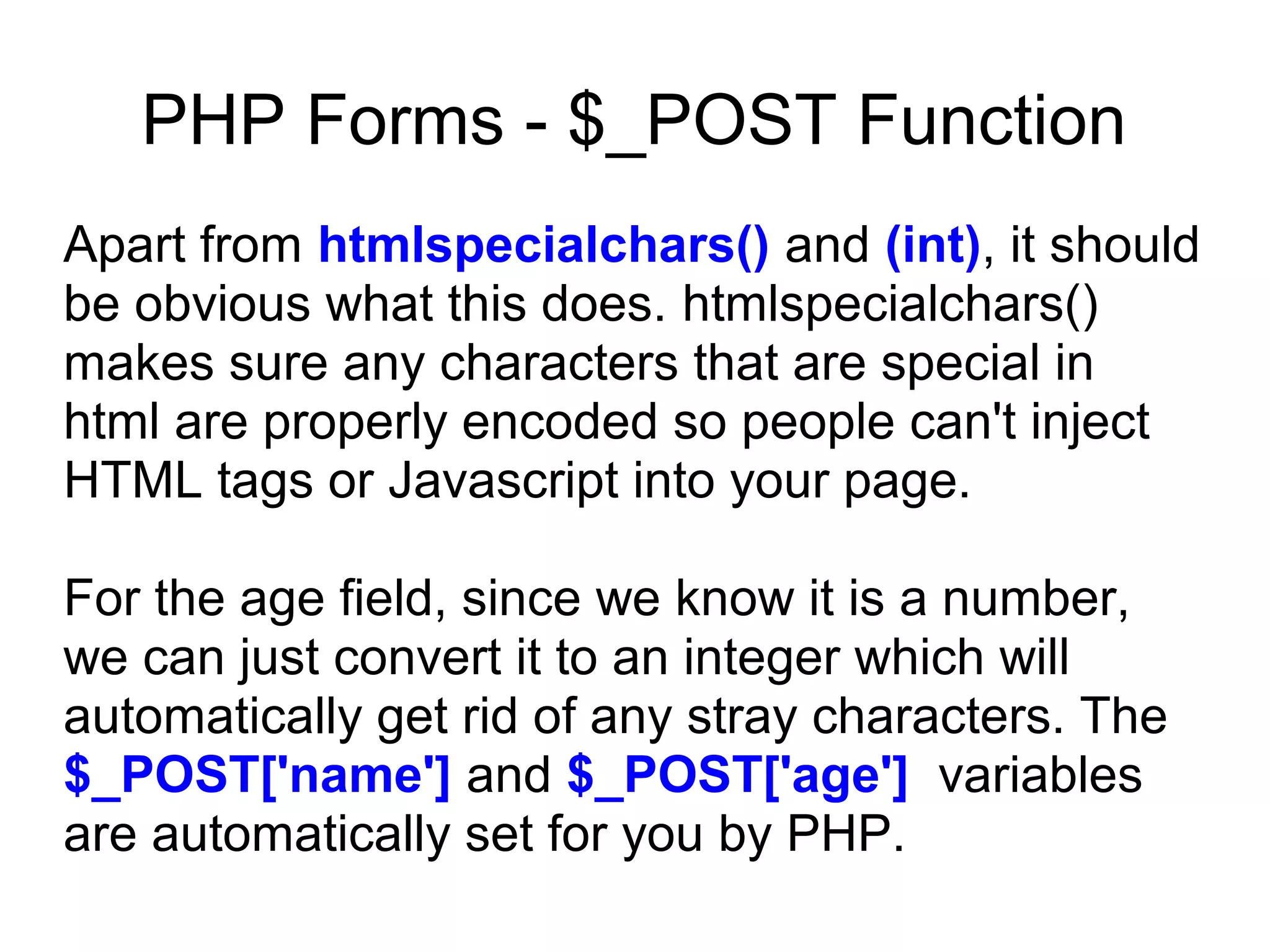 PHP Forms - $_POST Function
Apart from htmlspecialchars() and (int), it should
be obvious what this does. htmlspecialchars()
makes sure any characters that are special in
html are properly encoded so people can't inject
HTML tags or Javascript into your page.
For the age field, since we know it is a number,
we can just convert it to an integer which will
automatically get rid of any stray characters. The
$_POST['name'] and $_POST['age'] variables
are automatically set for you by PHP.
 