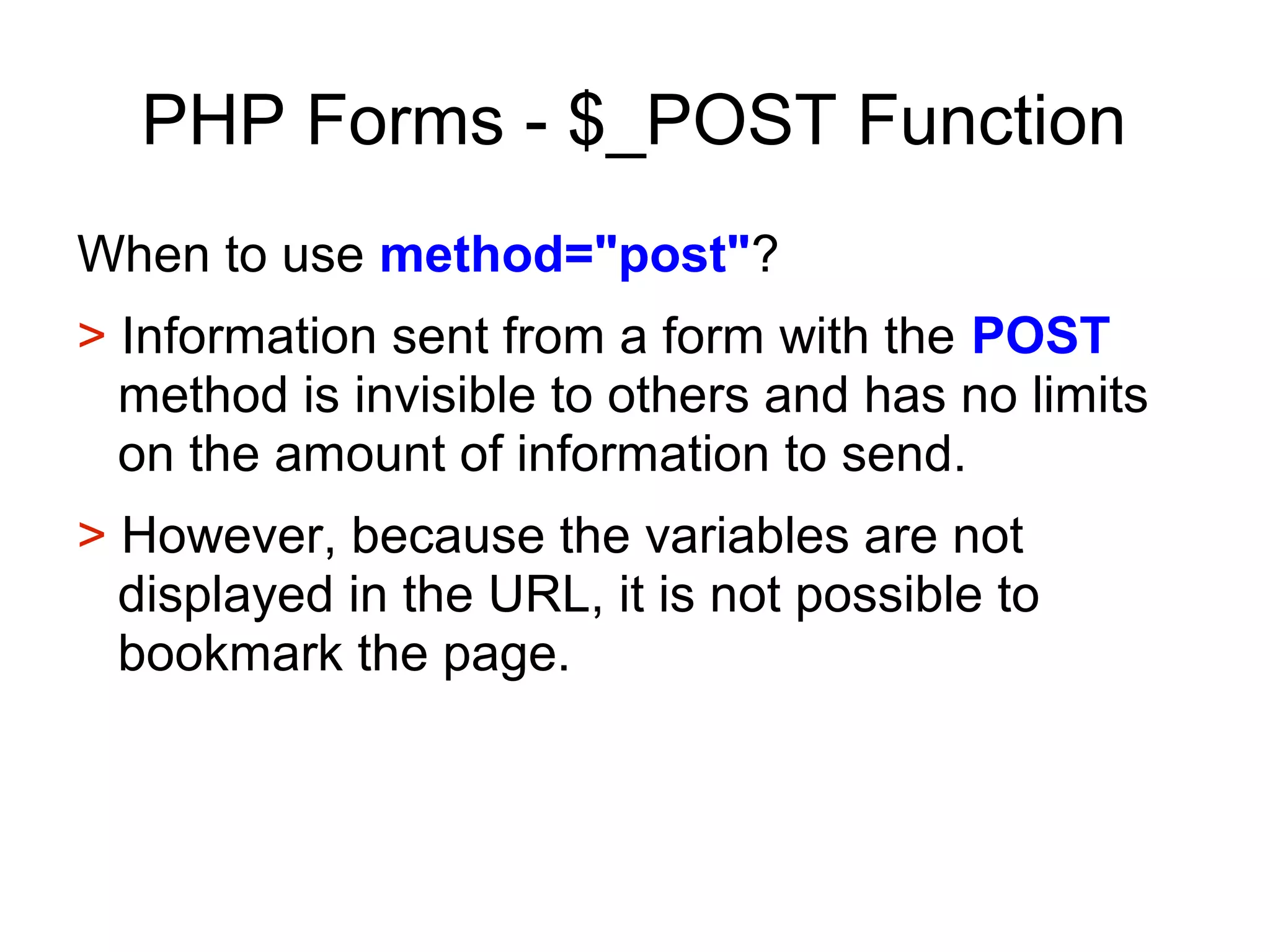 PHP Forms - $_POST Function
When to use method="post"?
> Information sent from a form with the POST
method is invisible to others and has no limits
on the amount of information to send.
> However, because the variables are not
displayed in the URL, it is not possible to
bookmark the page.
 