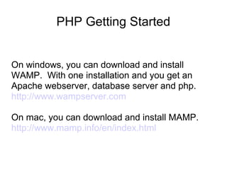 PHP Getting Started
On windows, you can download and install
WAMP. With one installation and you get an
Apache webserver, database server and php.
http://www.wampserver.com
On mac, you can download and install MAMP.
http://www.mamp.info/en/index.html
 