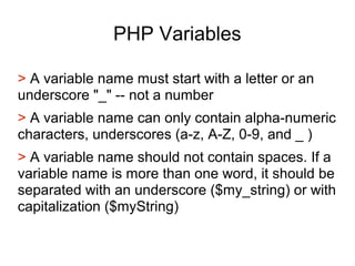 PHP Variables
> A variable name must start with a letter or an
underscore "_" -- not a number
> A variable name can only contain alpha-numeric
characters, underscores (a-z, A-Z, 0-9, and _ )
> A variable name should not contain spaces. If a
variable name is more than one word, it should be
separated with an underscore ($my_string) or with
capitalization ($myString)
 