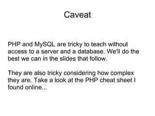 Caveat
PHP and MySQL are tricky to teach without
access to a server and a database. We'll do the
best we can in the slides that follow.
They are also tricky considering how complex
they are. Take a look at the PHP cheat sheet I
found online...
 