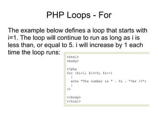 PHP Loops - For
The example below defines a loop that starts with
i=1. The loop will continue to run as long as i is
less than, or equal to 5. i will increase by 1 each
time the loop runs:
 