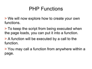 PHP Functions
> We will now explore how to create your own
functions.
> To keep the script from being executed when
the page loads, you can put it into a function.
> A function will be executed by a call to the
function.
> You may call a function from anywhere within a
page.
 