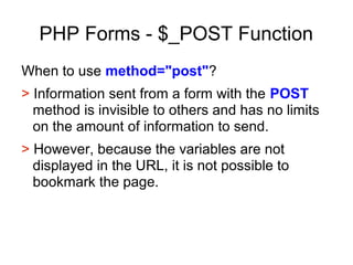 PHP Forms - $_POST Function
When to use method="post"?
> Information sent from a form with the POST
method is invisible to others and has no limits
on the amount of information to send.
> However, because the variables are not
displayed in the URL, it is not possible to
bookmark the page.
 