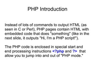 PHP Introduction
Instead of lots of commands to output HTML (as
seen in C or Perl), PHP pages contain HTML with
embedded code that does "something" (like in the
next slide, it outputs "Hi, I'm a PHP script!").
The PHP code is enclosed in special start and
end processing instructions <?php and ?> that
allow you to jump into and out of "PHP mode."
 