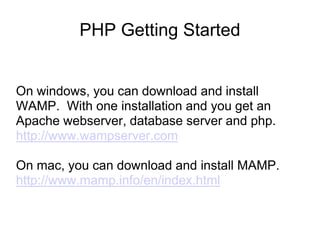 PHP Getting Started
On windows, you can download and install
WAMP. With one installation and you get an
Apache webserver, database server and php.
http://www.wampserver.com
On mac, you can download and install MAMP.
http://www.mamp.info/en/index.html
 