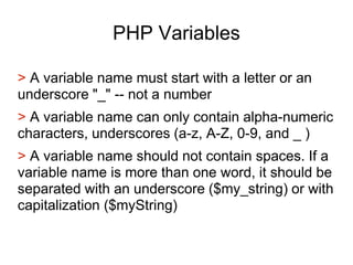 PHP Variables
> A variable name must start with a letter or an
underscore "_" -- not a number
> A variable name can only contain alpha-numeric
characters, underscores (a-z, A-Z, 0-9, and _ )
> A variable name should not contain spaces. If a
variable name is more than one word, it should be
separated with an underscore ($my_string) or with
capitalization ($myString)
 