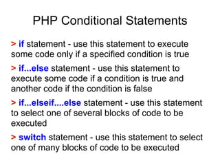 PHP Conditional Statements
> if statement - use this statement to execute
some code only if a specified condition is true
> if...else statement - use this statement to
execute some code if a condition is true and
another code if the condition is false
> if...elseif....else statement - use this statement
to select one of several blocks of code to be
executed
> switch statement - use this statement to select
one of many blocks of code to be executed
 