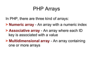 PHP Arrays
In PHP, there are three kind of arrays:
> Numeric array - An array with a numeric index
> Associative array - An array where each ID
key is associated with a value
> Multidimensional array - An array containing
one or more arrays
 