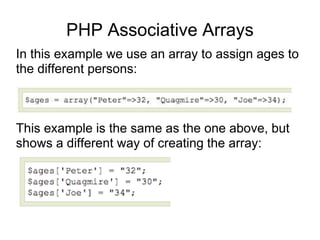 PHP Associative Arrays
In this example we use an array to assign ages to
the different persons:
This example is the same as the one above, but
shows a different way of creating the array:
 