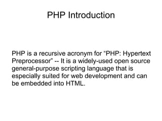 PHP Introduction
PHP is a recursive acronym for “PHP: Hypertext
Preprocessor” -- It is a widely-used open source
general-purpose scripting language that is
especially suited for web development and can
be embedded into HTML.
 